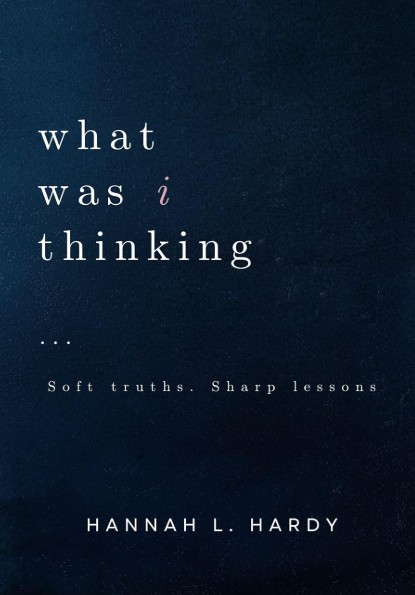 What Was I Thinking - Part 1: Soft truths. Sharp lessons. by Hannah L. Hardy